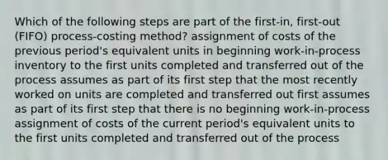 Which of the following steps are part of the​ first-in, first-out​ (FIFO) process-costing​ method? assignment of costs of the previous​ period's equivalent units in beginning​ work-in-process inventory to the first units completed and transferred out of the process assumes as part of its first step that the most recently worked on units are completed and transferred out first assumes as part of its first step that there is no beginning​ work-in-process assignment of costs of the current​ period's equivalent units to the first units completed and transferred out of the process