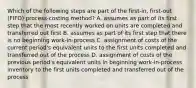 Which of the following steps are part of the​ first-in, first-out​ (FIFO) process-costing​ method? A. assumes as part of its first step that the most recently worked on units are completed and transferred out first B. assumes as part of its first step that there is no beginning​ work-in-process C. assignment of costs of the current​ period's equivalent units to the first units completed and transferred out of the process D. assignment of costs of the previous​ period's equivalent units in beginning​ work-in-process inventory to the first units completed and transferred out of the process