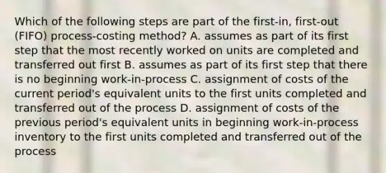 Which of the following steps are part of the​ first-in, first-out​ (FIFO) process-costing​ method? A. assumes as part of its first step that the most recently worked on units are completed and transferred out first B. assumes as part of its first step that there is no beginning​ work-in-process C. assignment of costs of the current​ period's equivalent units to the first units completed and transferred out of the process D. assignment of costs of the previous​ period's equivalent units in beginning​ work-in-process inventory to the first units completed and transferred out of the process