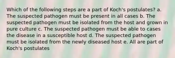 Which of the following steps are a part of Koch's postulates? a. The suspected pathogen must be present in all cases b. The suspected pathogen must be isolated from the host and grown in pure culture c. The suspected pathogen must be able to cases the disease in a susceptible host d. The suspected pathogen must be isolated from the newly diseased host e. All are part of Koch's postulates