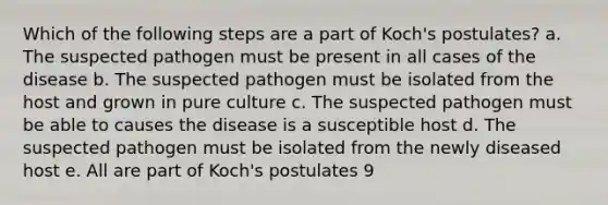 Which of the following steps are a part of Koch's postulates? a. The suspected pathogen must be present in all cases of the disease b. The suspected pathogen must be isolated from the host and grown in pure culture c. The suspected pathogen must be able to causes the disease is a susceptible host d. The suspected pathogen must be isolated from the newly diseased host e. All are part of Koch's postulates 9