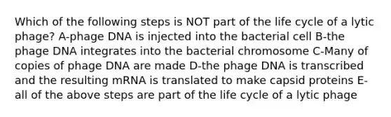 Which of the following steps is NOT part of the life cycle of a lytic phage? A-phage DNA is injected into the bacterial cell B-the phage DNA integrates into the bacterial chromosome C-Many of copies of phage DNA are made D-the phage DNA is transcribed and the resulting mRNA is translated to make capsid proteins E-all of the above steps are part of the life cycle of a lytic phage