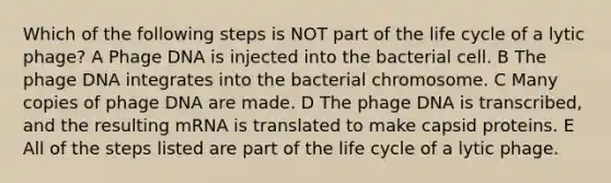 Which of the following steps is NOT part of the life cycle of a lytic phage? A Phage DNA is injected into the bacterial cell. B The phage DNA integrates into the bacterial chromosome. C Many copies of phage DNA are made. D The phage DNA is transcribed, and the resulting mRNA is translated to make capsid proteins. E All of the steps listed are part of the life cycle of a lytic phage.