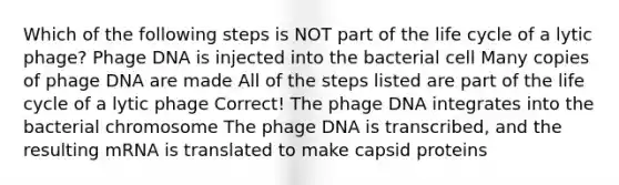 Which of the following steps is NOT part of the life cycle of a lytic phage? Phage DNA is injected into the bacterial cell Many copies of phage DNA are made All of the steps listed are part of the life cycle of a lytic phage Correct! The phage DNA integrates into the bacterial chromosome The phage DNA is transcribed, and the resulting mRNA is translated to make capsid proteins