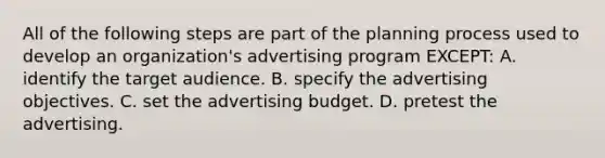 All of the following steps are part of the planning process used to develop an organization's advertising program EXCEPT: A. identify the target audience. B. specify the advertising objectives. C. set the advertising budget. D. pretest the advertising.