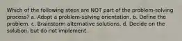 Which of the following steps are NOT part of the problem-solving process? a. Adopt a problem-solving orientation. b. Define the problem. c. Brainstorm alternative solutions. d. Decide on the solution, but do not implement.