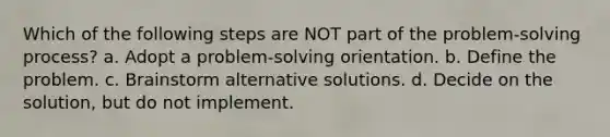 Which of the following steps are NOT part of the problem-solving process? a. Adopt a problem-solving orientation. b. Define the problem. c. Brainstorm alternative solutions. d. Decide on the solution, but do not implement.