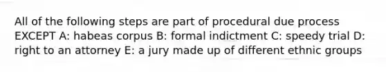 All of the following steps are part of procedural due process EXCEPT A: habeas corpus B: formal indictment C: speedy trial D: right to an attorney E: a jury made up of different ethnic groups