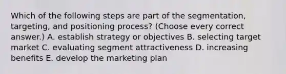 Which of the following steps are part of the segmentation, targeting, and positioning process? (Choose every correct answer.) A. establish strategy or objectives B. selecting target market C. evaluating segment attractiveness D. increasing benefits E. develop the marketing plan