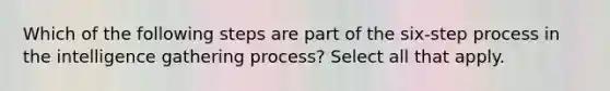 Which of the following steps are part of the six-step process in the intelligence gathering process? Select all that apply.