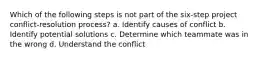 Which of the following steps is not part of the six-step project conflict-resolution process? a. Identify causes of conflict b. Identify potential solutions c. Determine which teammate was in the wrong d. Understand the conflict