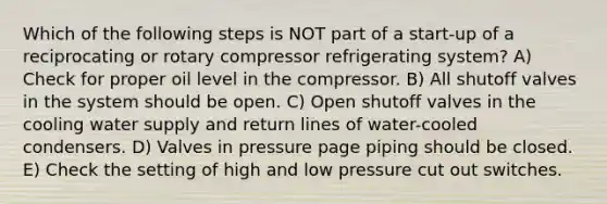 Which of the following steps is NOT part of a start-up of a reciprocating or rotary compressor refrigerating system? A) Check for proper oil level in the compressor. B) All shutoff valves in the system should be open. C) Open shutoff valves in the cooling water supply and return lines of water-cooled condensers. D) Valves in pressure page piping should be closed. E) Check the setting of high and low pressure cut out switches.