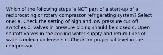 Which of the following steps is NOT part of a start-up of a reciprocating or rotary compressor refrigerating system? Select one: a. Check the setting of high and low pressure cut-off switches b. Valves in pressure piping should be closed c. Open shutoff valves in the cooling water supply and return lines of water-cooled condensers d. Check for proper oil level in the compressor