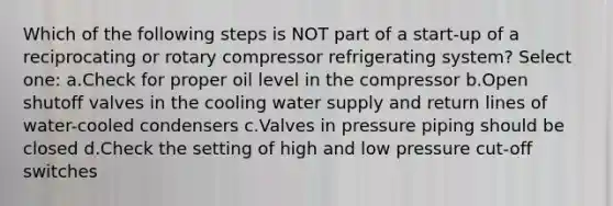 Which of the following steps is NOT part of a start-up of a reciprocating or rotary compressor refrigerating system? Select one: a.Check for proper oil level in the compressor b.Open shutoff valves in the cooling water supply and return lines of water-cooled condensers c.Valves in pressure piping should be closed d.Check the setting of high and low pressure cut-off switches