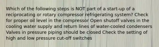 Which of the following steps is NOT part of a start-up of a reciprocating or rotary compressor refrigerating system? Check for proper oil level in the compressor Open shutoff valves in the cooling water supply and return lines of water-cooled condensers Valves in pressure piping should be closed Check the setting of high and low pressure cut-off switches