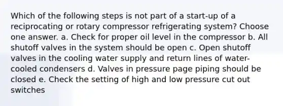 Which of the following steps is not part of a start-up of a reciprocating or rotary compressor refrigerating system? Choose one answer. a. Check for proper oil level in the compressor b. All shutoff valves in the system should be open c. Open shutoff valves in the cooling water supply and return lines of water-cooled condensers d. Valves in pressure page piping should be closed e. Check the setting of high and low pressure cut out switches