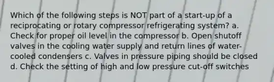 Which of the following steps is NOT part of a start-up of a reciprocating or rotary compressor refrigerating system? a. Check for proper oil level in the compressor b. Open shutoff valves in the cooling water supply and return lines of water-cooled condensers c. Valves in pressure piping should be closed d. Check the setting of high and low pressure cut-off switches