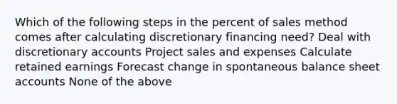 Which of the following steps in the percent of sales method comes after calculating discretionary financing need? Deal with discretionary accounts Project sales and expenses Calculate retained earnings Forecast change in spontaneous balance sheet accounts None of the above