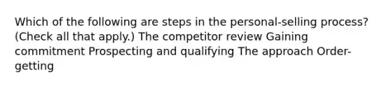 Which of the following are steps in the personal-selling process? (Check all that apply.) The competitor review Gaining commitment Prospecting and qualifying The approach Order-getting