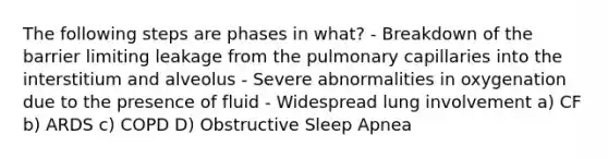 The following steps are phases in what? - Breakdown of the barrier limiting leakage from the pulmonary capillaries into the interstitium and alveolus - Severe abnormalities in oxygenation due to the presence of fluid - Widespread lung involvement a) CF b) ARDS c) COPD D) Obstructive Sleep Apnea