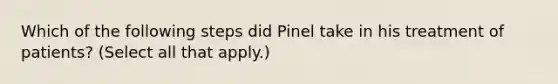 Which of the following steps did Pinel take in his treatment of patients? (Select all that apply.)