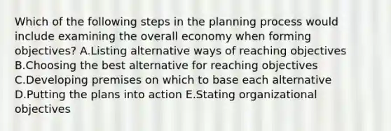 Which of the following steps in the planning process would include examining the overall economy when forming​ objectives? A.Listing alternative ways of reaching objectives B.Choosing the best alternative for reaching objectives C.Developing premises on which to base each alternative D.Putting the plans into action E.Stating organizational objectives