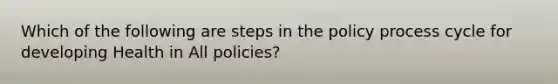 Which of the following are steps in the policy process cycle for developing Health in All policies?