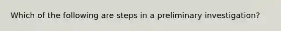 Which of the following are steps in a preliminary investigation?