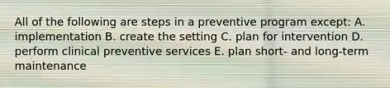 All of the following are steps in a preventive program except: A. implementation B. create the setting C. plan for intervention D. perform clinical preventive services E. plan short- and long-term maintenance