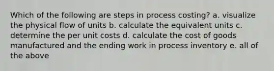 Which of the following are steps in process costing? a. visualize the physical flow of units b. calculate the equivalent units c. determine the per unit costs d. calculate the cost of goods manufactured and the ending work in process inventory e. all of the above