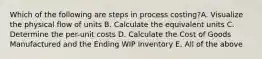 Which of the following are steps in process costing?A. Visualize the physical flow of units B. Calculate the equivalent units C. Determine the per-unit costs D. Calculate the Cost of Goods Manufactured and the Ending WIP Inventory E. All of the above