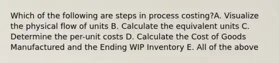 Which of the following are steps in process costing?A. Visualize the physical flow of units B. Calculate the equivalent units C. Determine the per-unit costs D. Calculate the Cost of Goods Manufactured and the Ending WIP Inventory E. All of the above