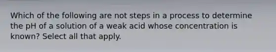 Which of the following are not steps in a process to determine the pH of a solution of a weak acid whose concentration is known? Select all that apply.