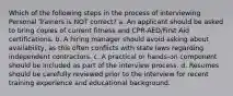 Which of the following steps in the process of interviewing Personal Trainers is NOT correct? a. An applicant should be asked to bring copies of current fitness and CPR-AED/First Aid certifications. b. A hiring manager should avoid asking about availability, as this often conflicts with state laws regarding independent contractors. c. A practical or hands-on component should be included as part of the interview process. d. Resumes should be carefully reviewed prior to the interview for recent training experience and educational background.