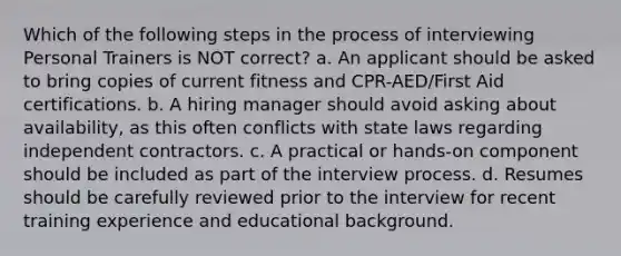 Which of the following steps in the process of interviewing Personal Trainers is NOT correct? a. An applicant should be asked to bring copies of current fitness and CPR-AED/First Aid certifications. b. A hiring manager should avoid asking about availability, as this often conflicts with state laws regarding independent contractors. c. A practical or hands-on component should be included as part of the interview process. d. Resumes should be carefully reviewed prior to the interview for recent training experience and educational background.