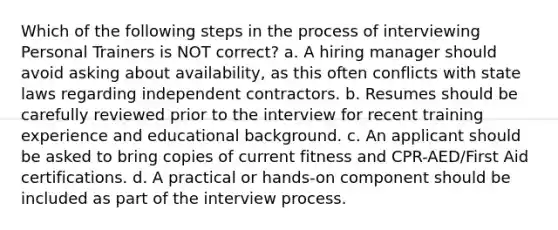 Which of the following steps in the process of interviewing Personal Trainers is NOT correct? a. A hiring manager should avoid asking about availability, as this often conflicts with state laws regarding independent contractors. b. Resumes should be carefully reviewed prior to the interview for recent training experience and educational background. c. An applicant should be asked to bring copies of current fitness and CPR-AED/First Aid certifications. d. A practical or hands-on component should be included as part of the interview process.