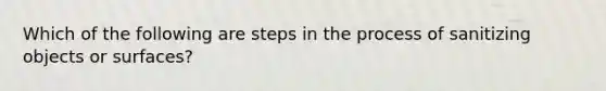 Which of the following are steps in the process of sanitizing objects or surfaces?