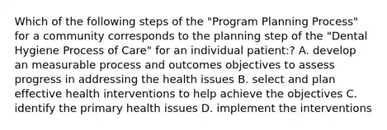 Which of the following steps of the "Program Planning Process" for a community corresponds to the planning step of the "Dental Hygiene Process of Care" for an individual patient:? A. develop an measurable process and outcomes objectives to assess progress in addressing the health issues B. select and plan effective health interventions to help achieve the objectives C. identify the primary health issues D. implement the interventions