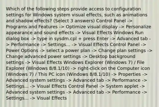 Which of the following steps provide access to configuration settings for Windows system visual effects, such as animations and shadow effects? (Select 3 answers) Control Panel -> Programs and Features -> Optimize visual display -> Personalize appearance and sound effects -> Visual Effects Windows Run dialog box -> type in sysdm.cpl + press Enter -> Advanced tab -> Performance -> Settings... -> Visual Effects Control Panel -> Power Options -> select a power plan -> Change plan settings -> Change advanced power settings -> Desktop background settings -> Visual Effects Windows Explorer (Windows 7) / File Explorer (Windows 8/8.1/10) -> right-click on the Computer icon (Windows 7) / This PC icon (Windows 8/8.1/10) -> Properties -> Advanced system settings -> Advanced tab -> Performance -> Settings... -> Visual Effects Control Panel -> System applet -> Advanced system settings -> Advanced tab -> Performance -> Settings... -> Visual Effects