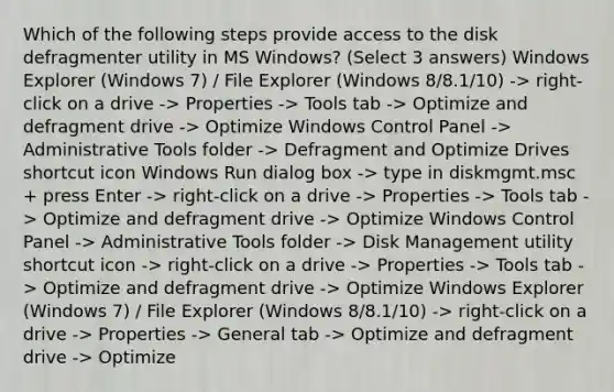 Which of the following steps provide access to the disk defragmenter utility in MS Windows? (Select 3 answers) Windows Explorer (Windows 7) / File Explorer (Windows 8/8.1/10) -> right-click on a drive -> Properties -> Tools tab -> Optimize and defragment drive -> Optimize Windows Control Panel -> Administrative Tools folder -> Defragment and Optimize Drives shortcut icon Windows Run dialog box -> type in diskmgmt.msc + press Enter -> right-click on a drive -> Properties -> Tools tab -> Optimize and defragment drive -> Optimize Windows Control Panel -> Administrative Tools folder -> Disk Management utility shortcut icon -> right-click on a drive -> Properties -> Tools tab -> Optimize and defragment drive -> Optimize Windows Explorer (Windows 7) / File Explorer (Windows 8/8.1/10) -> right-click on a drive -> Properties -> General tab -> Optimize and defragment drive -> Optimize