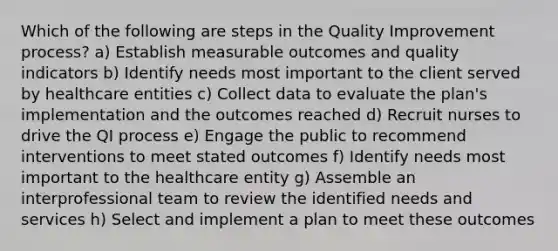 Which of the following are steps in the Quality Improvement process? a) Establish measurable outcomes and quality indicators b) Identify needs most important to the client served by healthcare entities c) Collect data to evaluate the plan's implementation and the outcomes reached d) Recruit nurses to drive the QI process e) Engage the public to recommend interventions to meet stated outcomes f) Identify needs most important to the healthcare entity g) Assemble an interprofessional team to review the identified needs and services h) Select and implement a plan to meet these outcomes