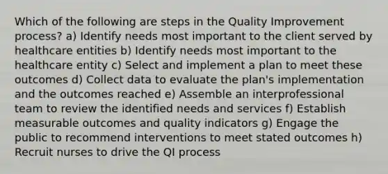 Which of the following are steps in the Quality Improvement process? a) Identify needs most important to the client served by healthcare entities b) Identify needs most important to the healthcare entity c) Select and implement a plan to meet these outcomes d) Collect data to evaluate the plan's implementation and the outcomes reached e) Assemble an interprofessional team to review the identified needs and services f) Establish measurable outcomes and quality indicators g) Engage the public to recommend interventions to meet stated outcomes h) Recruit nurses to drive the QI process