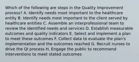 Which of the following are steps in the Quality Improvement process? A. Identify needs most important to the healthcare entity B. Identify needs most important to the client served by healthcare entities C. Assemble an interprofessional team to review the identified needs and services D. Establish measurable outcomes and quality indicators E. Select and implement a plan to meet these outcomes F. Collect data to evaluate the plan's implementation and the outcomes reached G. Recruit nurses to drive the QI process H. Engage the public to recommend interventions to meet stated outcomes