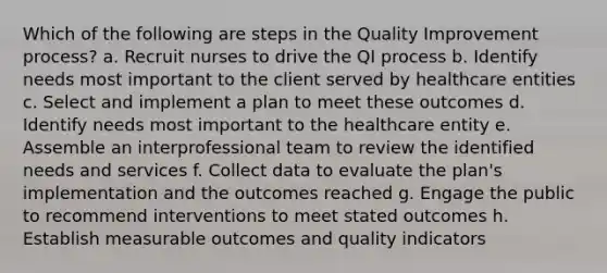 Which of the following are steps in the Quality Improvement process? a. Recruit nurses to drive the QI process b. Identify needs most important to the client served by healthcare entities c. Select and implement a plan to meet these outcomes d. Identify needs most important to the healthcare entity e. Assemble an interprofessional team to review the identified needs and services f. Collect data to evaluate the plan's implementation and the outcomes reached g. Engage the public to recommend interventions to meet stated outcomes h. Establish measurable outcomes and quality indicators