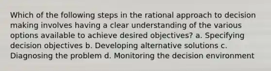 Which of the following steps in the rational approach to decision making involves having a clear understanding of the various options available to achieve desired objectives? a. Specifying decision objectives b. Developing alternative solutions c. Diagnosing the problem d. Monitoring the decision environment