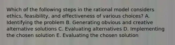 Which of the following steps in the rational model considers ethics, feasibility, and effectiveness of various choices? A. Identifying the problem B. Generating obvious and creative alternative solutions C. Evaluating alternatives D. Implementing the chosen solution E. Evaluating the chosen solution