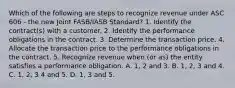 Which of the following are steps to recognize revenue under ASC 606 - the new Joint FASB/IASB Standard? 1. Identify the contract(s) with a customer. 2. Identify the performance obligations in the contract. 3. Determine the transaction price. 4. Allocate the transaction price to the performance obligations in the contract. 5. Recognize revenue when (or as) the entity satisfies a performance obligation. A. 1, 2 and 3. B. 1, 2, 3 and 4. C. 1, 2, 3 4 and 5. D. 1, 3 and 5.