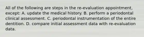 All of the following are steps in the re-evaluation appointment, except: A. update the medical history. B. perform a periodontal clinical assessment. C. periodontal instrumentation of the entire dentition. D. compare initial assessment data with re-evaluation data.