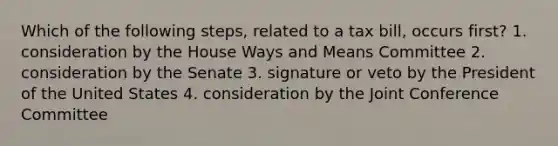 Which of the following steps, related to a tax bill, occurs first? 1. consideration by the House Ways and Means Committee 2. consideration by the Senate 3. signature or veto by the President of the United States 4. consideration by the Joint Conference Committee