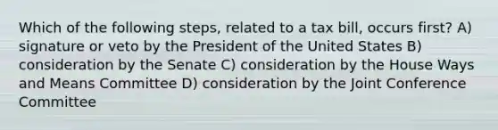 Which of the following steps, related to a tax bill, occurs first? A) signature or veto by the President of the United States B) consideration by the Senate C) consideration by the House Ways and Means Committee D) consideration by the Joint Conference Committee